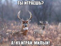 Ты играешь? А! ну играй, милый!