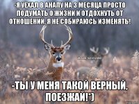 -Я уехал в Анапу на 3 месяца просто подумать о жизни и отдохнуть от отношений, я не собираюсь изменять! -Ты у меня такой верный, поезжай!*)