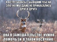 Я встречалась с бывшим тебе на зло. Но мы даже не прикасались друг к другу. Она в замешательстве. Нужно помочь ей. Я такой косячник.