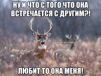 Ну и что с того что она встречается с другим?! Любит то она меня!