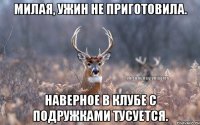 Милая, ужин не приготовила. Наверное в клубе с подружками тусуется.