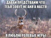 Давай предстваим что тебя зовут не Аня а Настя я люблю ролевые игры