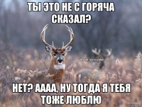 ты это не с горяча сказал? нет? аааа, ну тогда я тебя тоже люблю