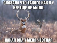 Сказала что такого как я у нее еще не было. Какая она у меня честная