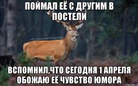 поймал её с другим в постели вспомнил,что сегодня 1 апреля обожаю её чувство юмора