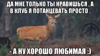 Да мне только ты нравишься , а в клуб я потанцевать просто . - а ну хорошо любимая :)