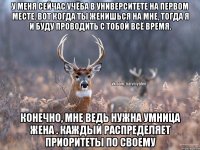 У меня сейчас учёба в университете на первом месте. Вот когда ты женишься на мне, тогда я и буду проводить с тобой всё время. Конечно, мне ведь нужна умница жена . Каждый распределяет приоритеты по своему