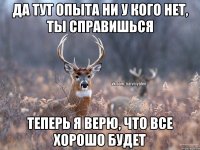 да тут опыта ни у кого нет, ты справишься теперь я верю, что все хорошо будет