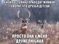 К ней постоянно приходит мужики, говорит что друзья детсва просто она у меня дружелюбная