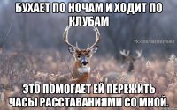 Бухает по ночам и ходит по клубам Это помогает ей пережить часы расставаниями со мной.