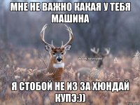 мне не важно какая у тебя машина я стобой не из за хюндай купэ:))