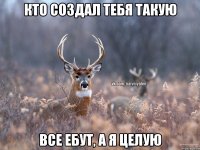 кто создал тебя такую все ебут, а я целую