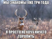 Мы знакомы уже три года Я просто не хочу ничего торопить