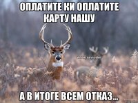 оплатите КИ оплатите КАРТУ нашу а в итоге всем отказ...