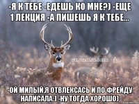 -я к тебе -едешь ко мне?) -еще 1 лекция -а пишешь я к тебе... -ой милый,я отвлексась и по фрейду написала:) -Ну тогда хорошо)