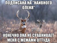 Подписана на "наивного оленя" конечно она не сравнивает меня с мемами оттуда