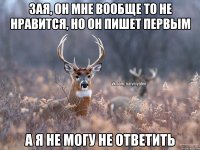 Зая, он мне вообще то не нравится, но он пишет первым а я не могу не ответить