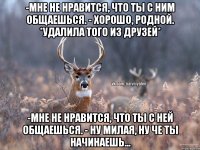 -Мне не нравится, что ты с ним общаешься. - Хорошо, родной. *удалила того из друзей* -Мне не нравится, что ты с ней общаешься. - Ну милая, ну че ты начинаешь...