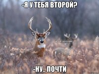 -я у тебя второй? -ну.. почти