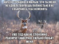 Ничего страшного,милый, что ты меня не удовлетворяешь полностью.Я не собираюсь тебе изменять Уже год как не спокойно реагирует,наверное сильно любит меня