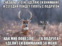 сказала, что не уделяю ей внимание и сегодня пойдет гулять с подругой как мне повезло — та подруга уделит ей внимания за меня