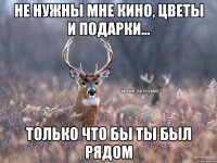 Не нужны мне кино, цветы и подарки... Только что бы ты был рядом