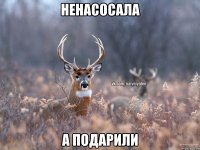 НЕНАСОСАЛА А ПОДАРИЛИ