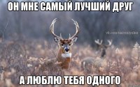 он мне самый лучший друг а люблю тебя одного