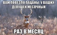 Вам повезло пацаны, у ваших девушек месячный раз в месяц