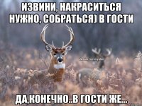 извини, накраситься нужно, собраться) в гости Да,конечно..В гости же...