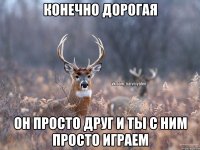 конечно дорогая он просто друг и ты с ним просто играем