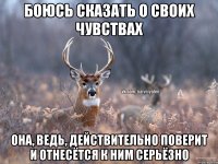 боюсь сказать о своих чувствах она, ведь, действительно поверит и отнесётся к ним серьёзно