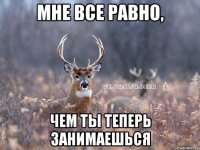 МНЕ ВСЕ РАВНО, ЧЕМ ТЫ ТЕПЕРЬ ЗАНИМАЕШЬСЯ