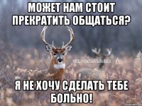 МОЖЕТ НАМ СТОИТ ПРЕКРАТИТЬ ОБЩАТЬСЯ? Я НЕ ХОЧУ СДЕЛАТЬ ТЕБЕ БОЛЬНО!