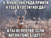 О, Я КОНЕЧНО РАДА ПРИЙТИ К ТЕБЕ В ГОСТИ! КОГДА? А ТЫ НЕ ПРОТИВ, ЕСЛИ Антон ТОЖЕ БУДЕТ?