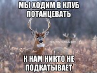 мы ходим в клуб потанцевать к нам никто не подкатывает