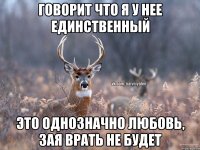 Говорит что я у нее единственный это однозначно любовь, зая врать не будет