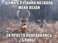 дома, случайно назвала меня Лехой ей просто понравились блины!