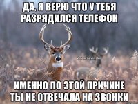 Да, я верю что у тебя разрядился телефон Именно по этой причине ты не отвечала на звонки