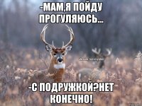 -мам,я пойду прогуляюсь... -с подружкой?нет конечно!