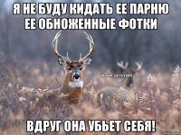 Я не буду кидать ее парню ее обноженные фотки Вдруг она убьет себя!