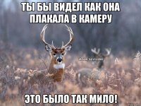 Ты бы видел как она плакала в камеру Это было так мило!