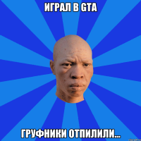 Играл в GTA Груфники отпилили...