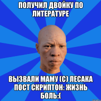 Получил двойку по литературе Вызвали маму (с) Лесака Пост скриптон: Жизнь боль:(