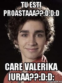 Tu esti proastaaa??:D:D:D Care Valerika iuraa??:D:D: