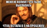 меня не волнует что ты не выспалась чтоб встала в 5 на пробежку