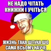 не надо чітать книжки і учіться жизнь така штука шо сама всьому науче