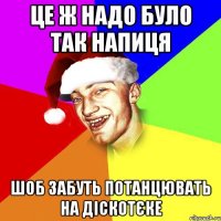 це ж надо було так напиця шоб забуть потанцювать на діскотєке