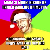 мала зі мною ніколи не пила,думав,шо прімєрна, а оказалось шо бухає з подругами хуже чим мій батя