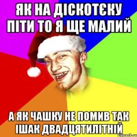 як на діскотєку піти то я ще малий а як чашку не помив так ішак двадцятилітній